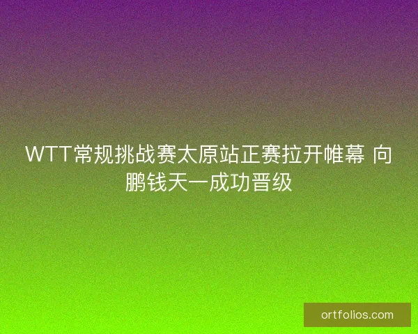 WTT常规挑战赛太原站正赛拉开帷幕 向鹏钱天一成功晋级