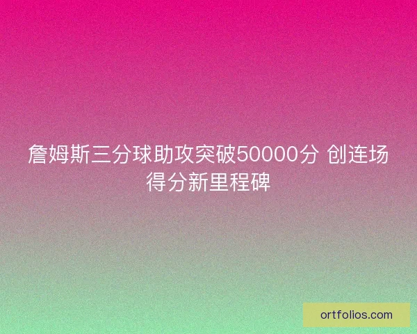 詹姆斯三分球助攻突破50000分 创连场得分新里程碑